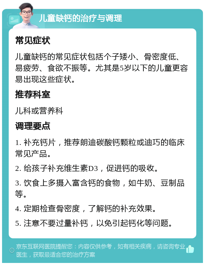 儿童缺钙的治疗与调理 常见症状 儿童缺钙的常见症状包括个子矮小、骨密度低、易疲劳、食欲不振等。尤其是5岁以下的儿童更容易出现这些症状。 推荐科室 儿科或营养科 调理要点 1. 补充钙片，推荐朗迪碳酸钙颗粒或迪巧的临床常见产品。 2. 给孩子补充维生素D3，促进钙的吸收。 3. 饮食上多摄入富含钙的食物，如牛奶、豆制品等。 4. 定期检查骨密度，了解钙的补充效果。 5. 注意不要过量补钙，以免引起钙化等问题。