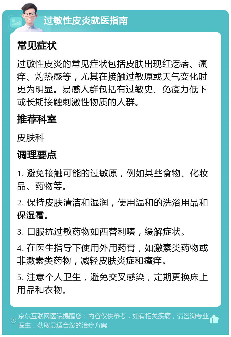 过敏性皮炎就医指南 常见症状 过敏性皮炎的常见症状包括皮肤出现红疙瘩、瘙痒、灼热感等，尤其在接触过敏原或天气变化时更为明显。易感人群包括有过敏史、免疫力低下或长期接触刺激性物质的人群。 推荐科室 皮肤科 调理要点 1. 避免接触可能的过敏原，例如某些食物、化妆品、药物等。 2. 保持皮肤清洁和湿润，使用温和的洗浴用品和保湿霜。 3. 口服抗过敏药物如西替利嗪，缓解症状。 4. 在医生指导下使用外用药膏，如激素类药物或非激素类药物，减轻皮肤炎症和瘙痒。 5. 注意个人卫生，避免交叉感染，定期更换床上用品和衣物。