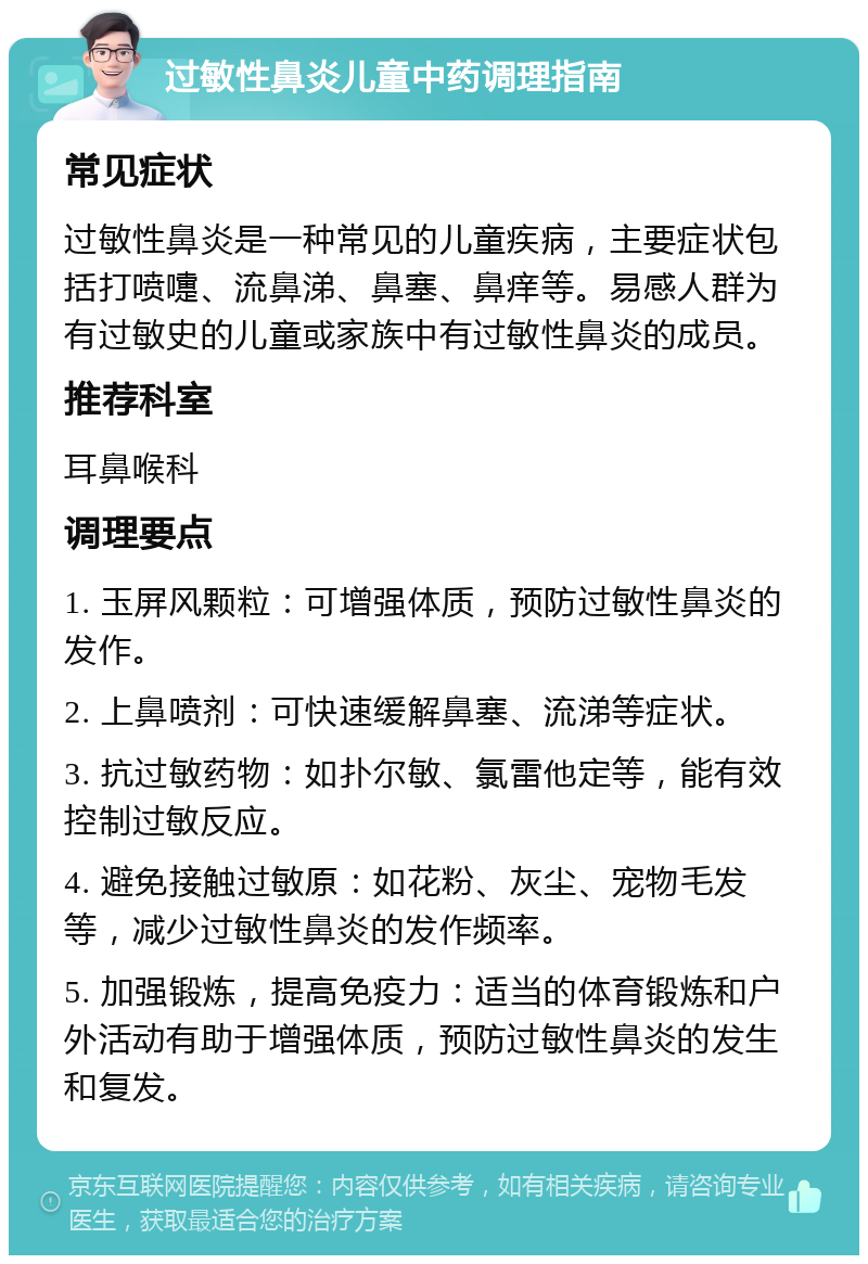 过敏性鼻炎儿童中药调理指南 常见症状 过敏性鼻炎是一种常见的儿童疾病，主要症状包括打喷嚏、流鼻涕、鼻塞、鼻痒等。易感人群为有过敏史的儿童或家族中有过敏性鼻炎的成员。 推荐科室 耳鼻喉科 调理要点 1. 玉屏风颗粒：可增强体质，预防过敏性鼻炎的发作。 2. 上鼻喷剂：可快速缓解鼻塞、流涕等症状。 3. 抗过敏药物：如扑尔敏、氯雷他定等，能有效控制过敏反应。 4. 避免接触过敏原：如花粉、灰尘、宠物毛发等，减少过敏性鼻炎的发作频率。 5. 加强锻炼，提高免疫力：适当的体育锻炼和户外活动有助于增强体质，预防过敏性鼻炎的发生和复发。