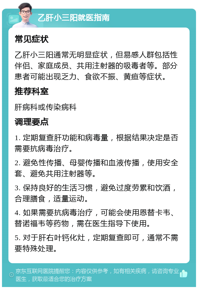 乙肝小三阳就医指南 常见症状 乙肝小三阳通常无明显症状，但易感人群包括性伴侣、家庭成员、共用注射器的吸毒者等。部分患者可能出现乏力、食欲不振、黄疸等症状。 推荐科室 肝病科或传染病科 调理要点 1. 定期复查肝功能和病毒量，根据结果决定是否需要抗病毒治疗。 2. 避免性传播、母婴传播和血液传播，使用安全套、避免共用注射器等。 3. 保持良好的生活习惯，避免过度劳累和饮酒，合理膳食，适量运动。 4. 如果需要抗病毒治疗，可能会使用恩替卡韦、替诺福韦等药物，需在医生指导下使用。 5. 对于肝右叶钙化灶，定期复查即可，通常不需要特殊处理。