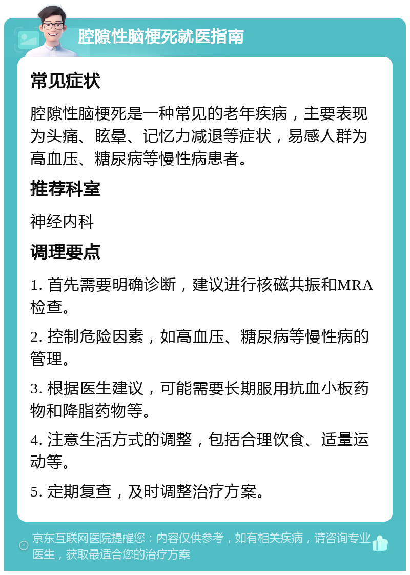 腔隙性脑梗死就医指南 常见症状 腔隙性脑梗死是一种常见的老年疾病，主要表现为头痛、眩晕、记忆力减退等症状，易感人群为高血压、糖尿病等慢性病患者。 推荐科室 神经内科 调理要点 1. 首先需要明确诊断，建议进行核磁共振和MRA检查。 2. 控制危险因素，如高血压、糖尿病等慢性病的管理。 3. 根据医生建议，可能需要长期服用抗血小板药物和降脂药物等。 4. 注意生活方式的调整，包括合理饮食、适量运动等。 5. 定期复查，及时调整治疗方案。