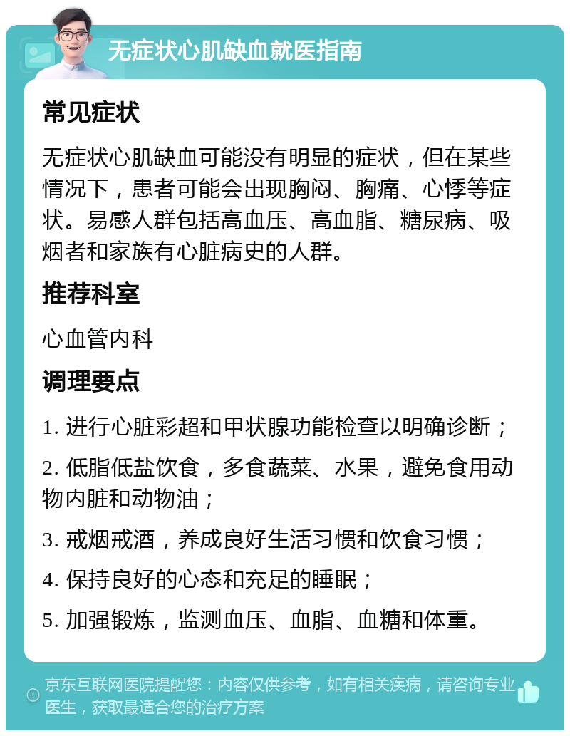 无症状心肌缺血就医指南 常见症状 无症状心肌缺血可能没有明显的症状，但在某些情况下，患者可能会出现胸闷、胸痛、心悸等症状。易感人群包括高血压、高血脂、糖尿病、吸烟者和家族有心脏病史的人群。 推荐科室 心血管内科 调理要点 1. 进行心脏彩超和甲状腺功能检查以明确诊断； 2. 低脂低盐饮食，多食蔬菜、水果，避免食用动物内脏和动物油； 3. 戒烟戒酒，养成良好生活习惯和饮食习惯； 4. 保持良好的心态和充足的睡眠； 5. 加强锻炼，监测血压、血脂、血糖和体重。