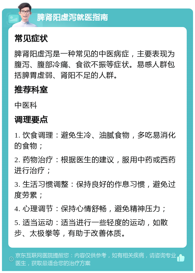 脾肾阳虚泻就医指南 常见症状 脾肾阳虚泻是一种常见的中医病症，主要表现为腹泻、腹部冷痛、食欲不振等症状。易感人群包括脾胃虚弱、肾阳不足的人群。 推荐科室 中医科 调理要点 1. 饮食调理：避免生冷、油腻食物，多吃易消化的食物； 2. 药物治疗：根据医生的建议，服用中药或西药进行治疗； 3. 生活习惯调整：保持良好的作息习惯，避免过度劳累； 4. 心理调节：保持心情舒畅，避免精神压力； 5. 适当运动：适当进行一些轻度的运动，如散步、太极拳等，有助于改善体质。