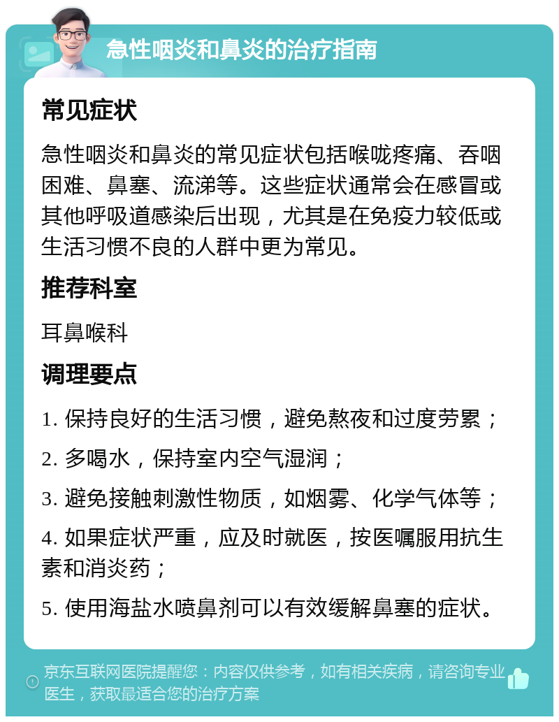 急性咽炎和鼻炎的治疗指南 常见症状 急性咽炎和鼻炎的常见症状包括喉咙疼痛、吞咽困难、鼻塞、流涕等。这些症状通常会在感冒或其他呼吸道感染后出现，尤其是在免疫力较低或生活习惯不良的人群中更为常见。 推荐科室 耳鼻喉科 调理要点 1. 保持良好的生活习惯，避免熬夜和过度劳累； 2. 多喝水，保持室内空气湿润； 3. 避免接触刺激性物质，如烟雾、化学气体等； 4. 如果症状严重，应及时就医，按医嘱服用抗生素和消炎药； 5. 使用海盐水喷鼻剂可以有效缓解鼻塞的症状。