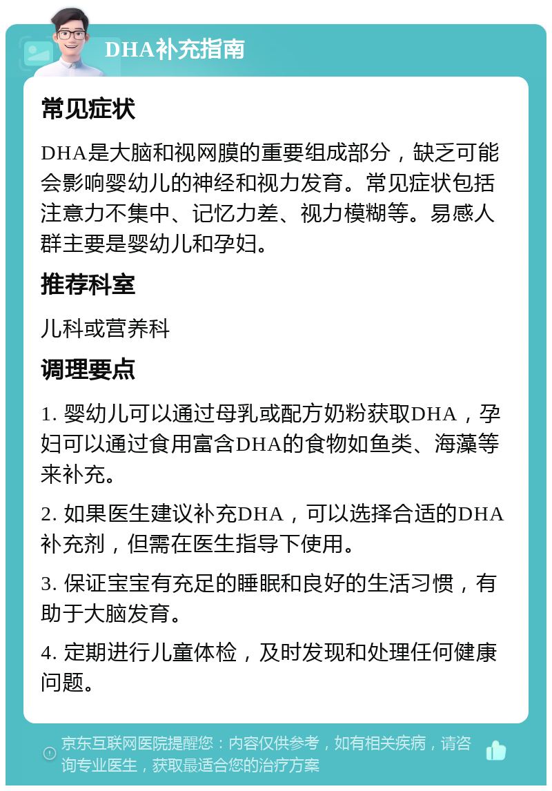 DHA补充指南 常见症状 DHA是大脑和视网膜的重要组成部分，缺乏可能会影响婴幼儿的神经和视力发育。常见症状包括注意力不集中、记忆力差、视力模糊等。易感人群主要是婴幼儿和孕妇。 推荐科室 儿科或营养科 调理要点 1. 婴幼儿可以通过母乳或配方奶粉获取DHA，孕妇可以通过食用富含DHA的食物如鱼类、海藻等来补充。 2. 如果医生建议补充DHA，可以选择合适的DHA补充剂，但需在医生指导下使用。 3. 保证宝宝有充足的睡眠和良好的生活习惯，有助于大脑发育。 4. 定期进行儿童体检，及时发现和处理任何健康问题。