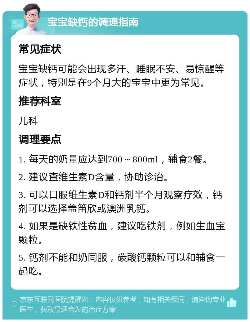 宝宝缺钙的调理指南 常见症状 宝宝缺钙可能会出现多汗、睡眠不安、易惊醒等症状，特别是在9个月大的宝宝中更为常见。 推荐科室 儿科 调理要点 1. 每天的奶量应达到700～800ml，辅食2餐。 2. 建议查维生素D含量，协助诊治。 3. 可以口服维生素D和钙剂半个月观察疗效，钙剂可以选择盖笛欣或澳洲乳钙。 4. 如果是缺铁性贫血，建议吃铁剂，例如生血宝颗粒。 5. 钙剂不能和奶同服，碳酸钙颗粒可以和辅食一起吃。