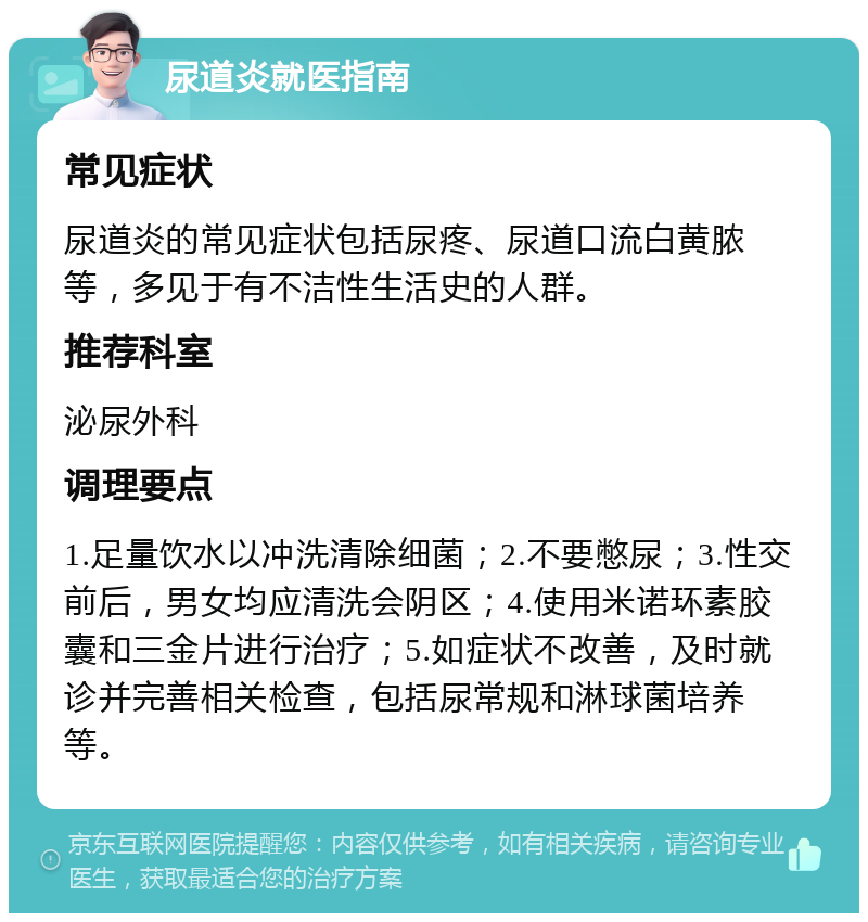 尿道炎就医指南 常见症状 尿道炎的常见症状包括尿疼、尿道口流白黄脓等，多见于有不洁性生活史的人群。 推荐科室 泌尿外科 调理要点 1.足量饮水以冲洗清除细菌；2.不要憋尿；3.性交前后，男女均应清洗会阴区；4.使用米诺环素胶囊和三金片进行治疗；5.如症状不改善，及时就诊并完善相关检查，包括尿常规和淋球菌培养等。