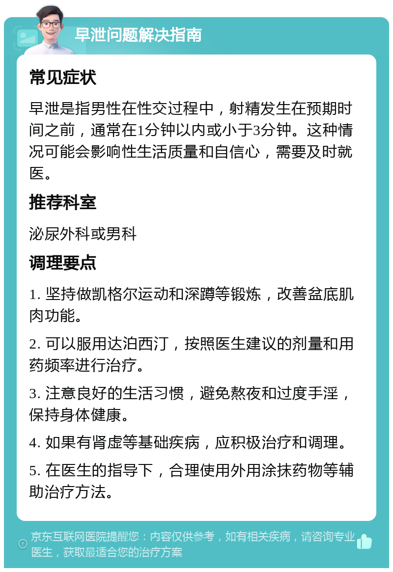 早泄问题解决指南 常见症状 早泄是指男性在性交过程中，射精发生在预期时间之前，通常在1分钟以内或小于3分钟。这种情况可能会影响性生活质量和自信心，需要及时就医。 推荐科室 泌尿外科或男科 调理要点 1. 坚持做凯格尔运动和深蹲等锻炼，改善盆底肌肉功能。 2. 可以服用达泊西汀，按照医生建议的剂量和用药频率进行治疗。 3. 注意良好的生活习惯，避免熬夜和过度手淫，保持身体健康。 4. 如果有肾虚等基础疾病，应积极治疗和调理。 5. 在医生的指导下，合理使用外用涂抹药物等辅助治疗方法。