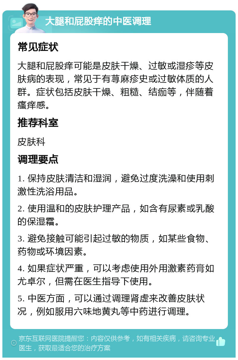 大腿和屁股痒的中医调理 常见症状 大腿和屁股痒可能是皮肤干燥、过敏或湿疹等皮肤病的表现，常见于有荨麻疹史或过敏体质的人群。症状包括皮肤干燥、粗糙、结痂等，伴随着瘙痒感。 推荐科室 皮肤科 调理要点 1. 保持皮肤清洁和湿润，避免过度洗澡和使用刺激性洗浴用品。 2. 使用温和的皮肤护理产品，如含有尿素或乳酸的保湿霜。 3. 避免接触可能引起过敏的物质，如某些食物、药物或环境因素。 4. 如果症状严重，可以考虑使用外用激素药膏如尤卓尔，但需在医生指导下使用。 5. 中医方面，可以通过调理肾虚来改善皮肤状况，例如服用六味地黄丸等中药进行调理。