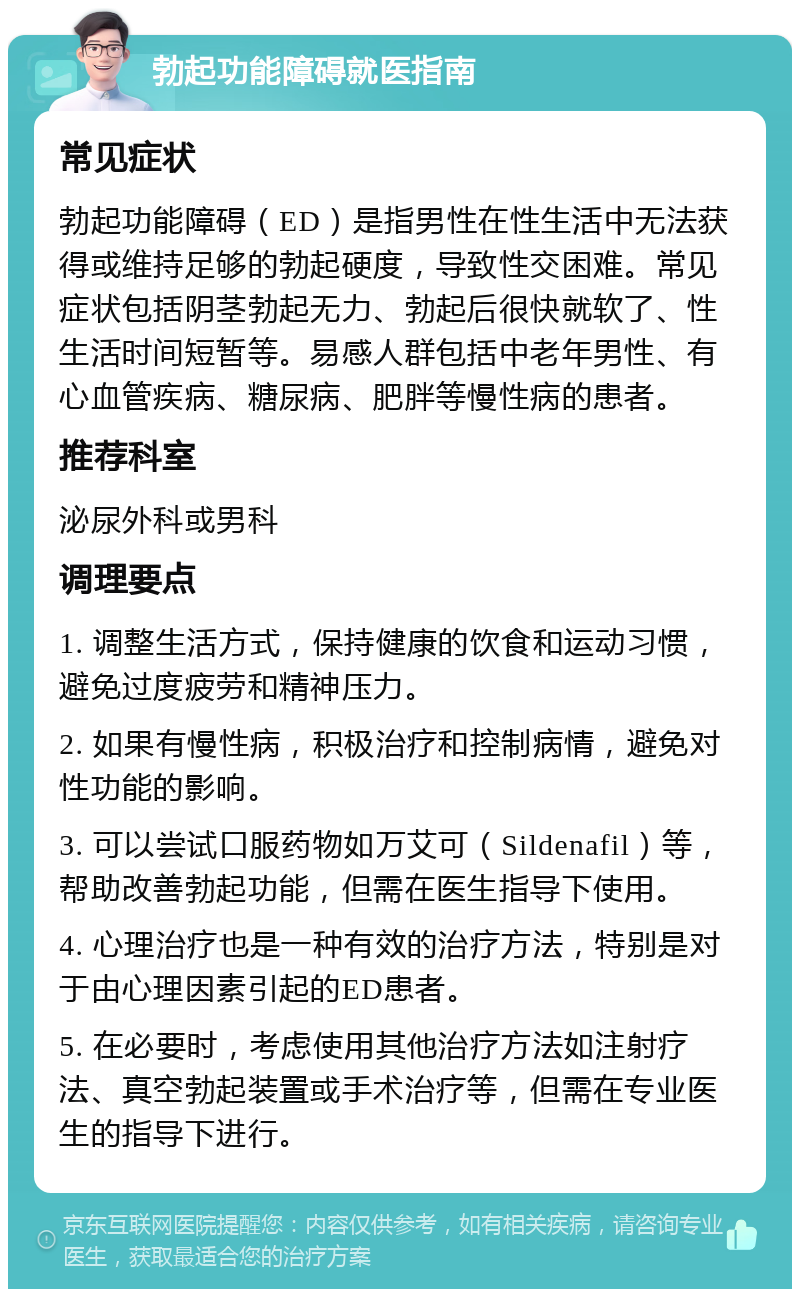 勃起功能障碍就医指南 常见症状 勃起功能障碍（ED）是指男性在性生活中无法获得或维持足够的勃起硬度，导致性交困难。常见症状包括阴茎勃起无力、勃起后很快就软了、性生活时间短暂等。易感人群包括中老年男性、有心血管疾病、糖尿病、肥胖等慢性病的患者。 推荐科室 泌尿外科或男科 调理要点 1. 调整生活方式，保持健康的饮食和运动习惯，避免过度疲劳和精神压力。 2. 如果有慢性病，积极治疗和控制病情，避免对性功能的影响。 3. 可以尝试口服药物如万艾可（Sildenafil）等，帮助改善勃起功能，但需在医生指导下使用。 4. 心理治疗也是一种有效的治疗方法，特别是对于由心理因素引起的ED患者。 5. 在必要时，考虑使用其他治疗方法如注射疗法、真空勃起装置或手术治疗等，但需在专业医生的指导下进行。