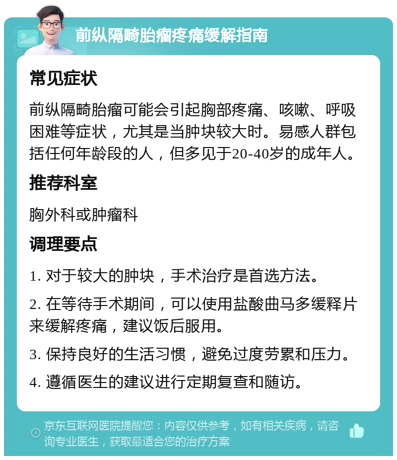 前纵隔畸胎瘤疼痛缓解指南 常见症状 前纵隔畸胎瘤可能会引起胸部疼痛、咳嗽、呼吸困难等症状，尤其是当肿块较大时。易感人群包括任何年龄段的人，但多见于20-40岁的成年人。 推荐科室 胸外科或肿瘤科 调理要点 1. 对于较大的肿块，手术治疗是首选方法。 2. 在等待手术期间，可以使用盐酸曲马多缓释片来缓解疼痛，建议饭后服用。 3. 保持良好的生活习惯，避免过度劳累和压力。 4. 遵循医生的建议进行定期复查和随访。