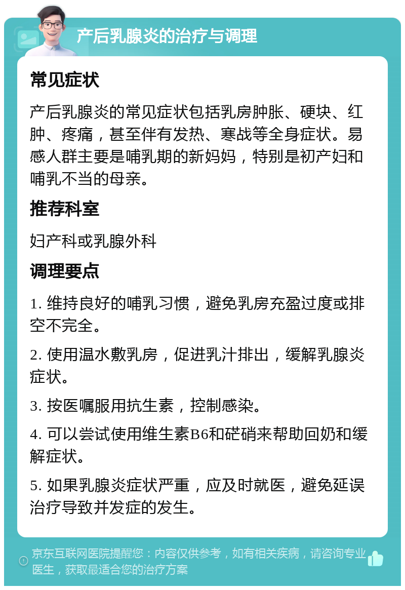 产后乳腺炎的治疗与调理 常见症状 产后乳腺炎的常见症状包括乳房肿胀、硬块、红肿、疼痛，甚至伴有发热、寒战等全身症状。易感人群主要是哺乳期的新妈妈，特别是初产妇和哺乳不当的母亲。 推荐科室 妇产科或乳腺外科 调理要点 1. 维持良好的哺乳习惯，避免乳房充盈过度或排空不完全。 2. 使用温水敷乳房，促进乳汁排出，缓解乳腺炎症状。 3. 按医嘱服用抗生素，控制感染。 4. 可以尝试使用维生素B6和硭硝来帮助回奶和缓解症状。 5. 如果乳腺炎症状严重，应及时就医，避免延误治疗导致并发症的发生。