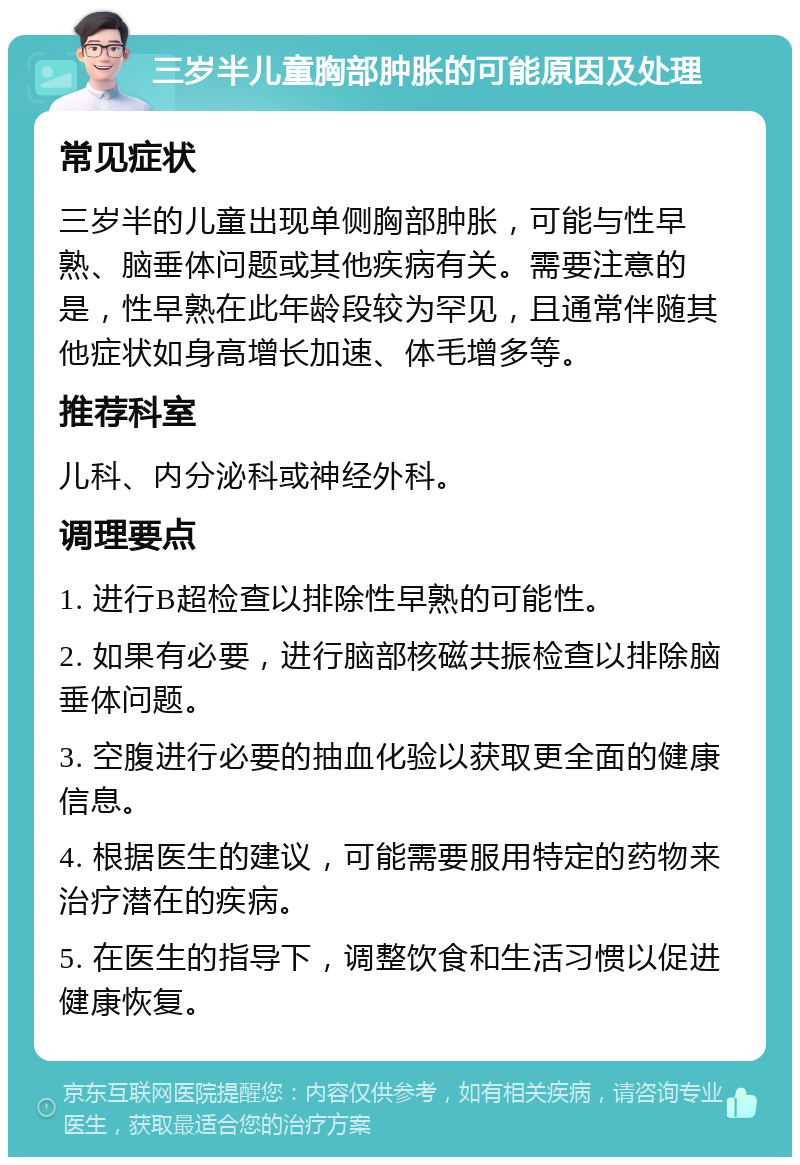 三岁半儿童胸部肿胀的可能原因及处理 常见症状 三岁半的儿童出现单侧胸部肿胀，可能与性早熟、脑垂体问题或其他疾病有关。需要注意的是，性早熟在此年龄段较为罕见，且通常伴随其他症状如身高增长加速、体毛增多等。 推荐科室 儿科、内分泌科或神经外科。 调理要点 1. 进行B超检查以排除性早熟的可能性。 2. 如果有必要，进行脑部核磁共振检查以排除脑垂体问题。 3. 空腹进行必要的抽血化验以获取更全面的健康信息。 4. 根据医生的建议，可能需要服用特定的药物来治疗潜在的疾病。 5. 在医生的指导下，调整饮食和生活习惯以促进健康恢复。