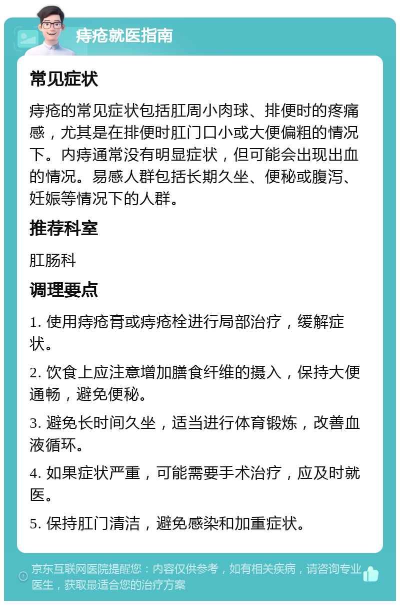 痔疮就医指南 常见症状 痔疮的常见症状包括肛周小肉球、排便时的疼痛感，尤其是在排便时肛门口小或大便偏粗的情况下。内痔通常没有明显症状，但可能会出现出血的情况。易感人群包括长期久坐、便秘或腹泻、妊娠等情况下的人群。 推荐科室 肛肠科 调理要点 1. 使用痔疮膏或痔疮栓进行局部治疗，缓解症状。 2. 饮食上应注意增加膳食纤维的摄入，保持大便通畅，避免便秘。 3. 避免长时间久坐，适当进行体育锻炼，改善血液循环。 4. 如果症状严重，可能需要手术治疗，应及时就医。 5. 保持肛门清洁，避免感染和加重症状。