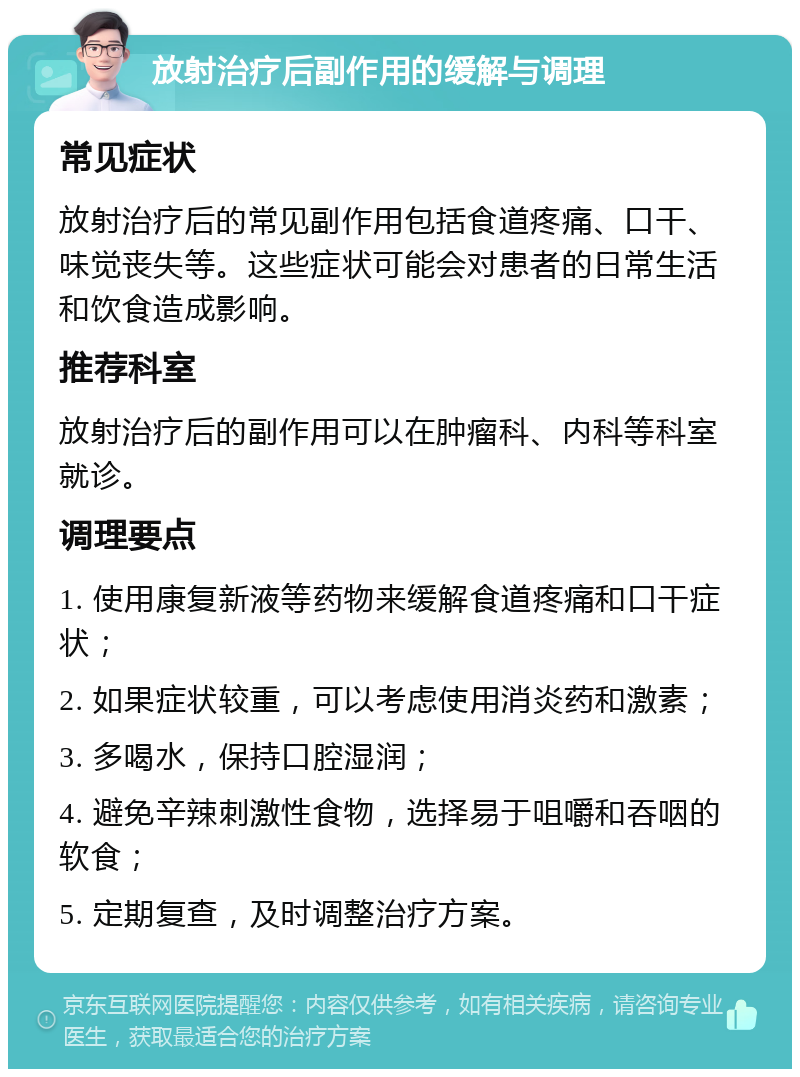 放射治疗后副作用的缓解与调理 常见症状 放射治疗后的常见副作用包括食道疼痛、口干、味觉丧失等。这些症状可能会对患者的日常生活和饮食造成影响。 推荐科室 放射治疗后的副作用可以在肿瘤科、内科等科室就诊。 调理要点 1. 使用康复新液等药物来缓解食道疼痛和口干症状； 2. 如果症状较重，可以考虑使用消炎药和激素； 3. 多喝水，保持口腔湿润； 4. 避免辛辣刺激性食物，选择易于咀嚼和吞咽的软食； 5. 定期复查，及时调整治疗方案。