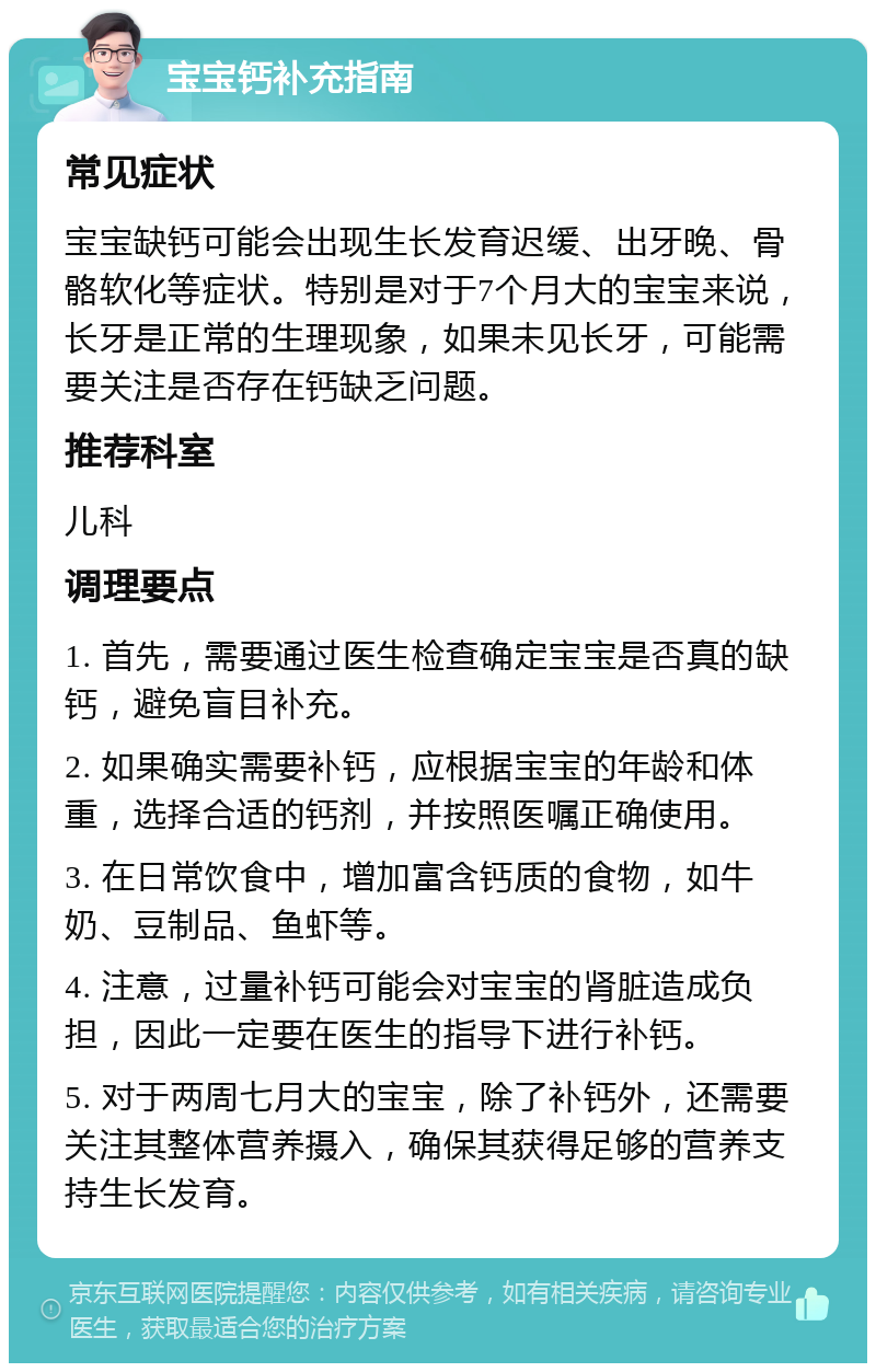 宝宝钙补充指南 常见症状 宝宝缺钙可能会出现生长发育迟缓、出牙晚、骨骼软化等症状。特别是对于7个月大的宝宝来说，长牙是正常的生理现象，如果未见长牙，可能需要关注是否存在钙缺乏问题。 推荐科室 儿科 调理要点 1. 首先，需要通过医生检查确定宝宝是否真的缺钙，避免盲目补充。 2. 如果确实需要补钙，应根据宝宝的年龄和体重，选择合适的钙剂，并按照医嘱正确使用。 3. 在日常饮食中，增加富含钙质的食物，如牛奶、豆制品、鱼虾等。 4. 注意，过量补钙可能会对宝宝的肾脏造成负担，因此一定要在医生的指导下进行补钙。 5. 对于两周七月大的宝宝，除了补钙外，还需要关注其整体营养摄入，确保其获得足够的营养支持生长发育。