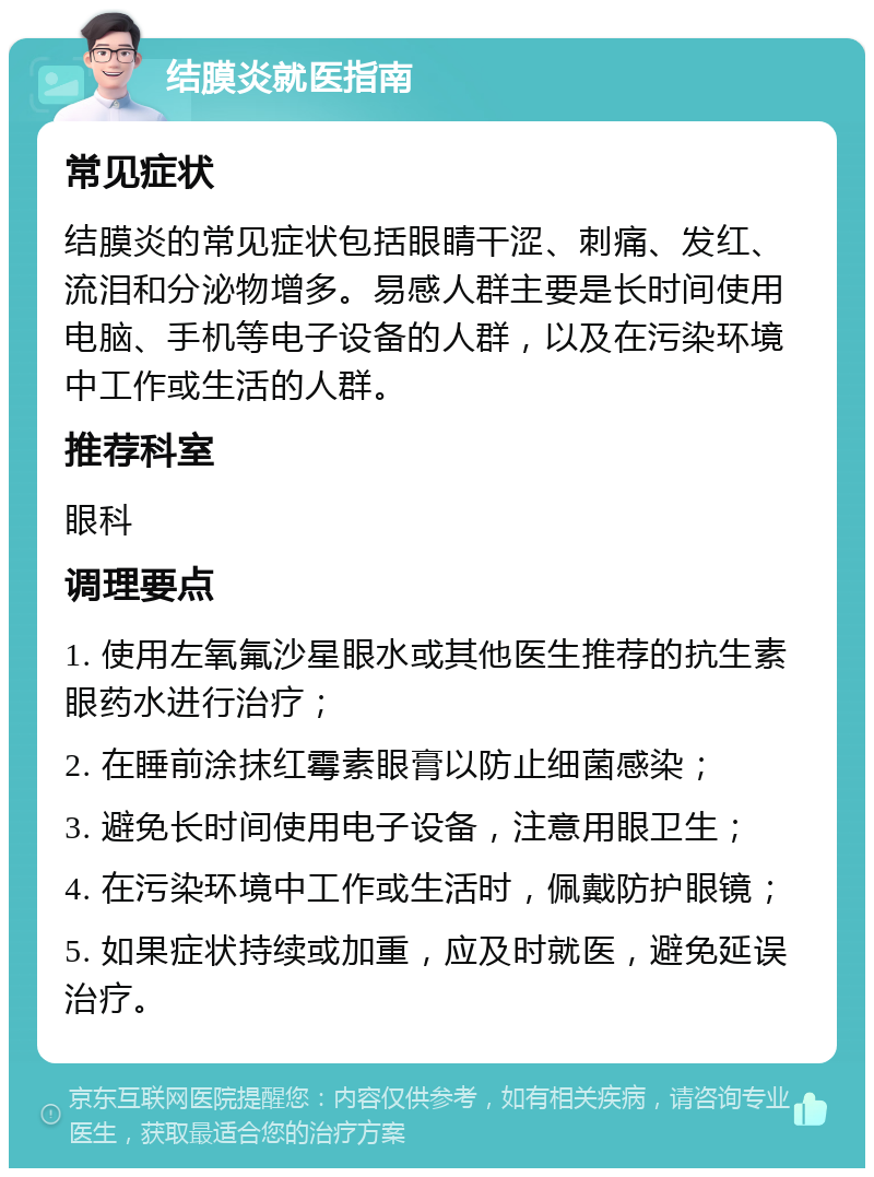 结膜炎就医指南 常见症状 结膜炎的常见症状包括眼睛干涩、刺痛、发红、流泪和分泌物增多。易感人群主要是长时间使用电脑、手机等电子设备的人群，以及在污染环境中工作或生活的人群。 推荐科室 眼科 调理要点 1. 使用左氧氟沙星眼水或其他医生推荐的抗生素眼药水进行治疗； 2. 在睡前涂抹红霉素眼膏以防止细菌感染； 3. 避免长时间使用电子设备，注意用眼卫生； 4. 在污染环境中工作或生活时，佩戴防护眼镜； 5. 如果症状持续或加重，应及时就医，避免延误治疗。