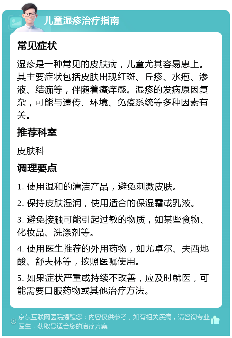 儿童湿疹治疗指南 常见症状 湿疹是一种常见的皮肤病，儿童尤其容易患上。其主要症状包括皮肤出现红斑、丘疹、水疱、渗液、结痂等，伴随着瘙痒感。湿疹的发病原因复杂，可能与遗传、环境、免疫系统等多种因素有关。 推荐科室 皮肤科 调理要点 1. 使用温和的清洁产品，避免刺激皮肤。 2. 保持皮肤湿润，使用适合的保湿霜或乳液。 3. 避免接触可能引起过敏的物质，如某些食物、化妆品、洗涤剂等。 4. 使用医生推荐的外用药物，如尤卓尔、夫西地酸、舒夫林等，按照医嘱使用。 5. 如果症状严重或持续不改善，应及时就医，可能需要口服药物或其他治疗方法。