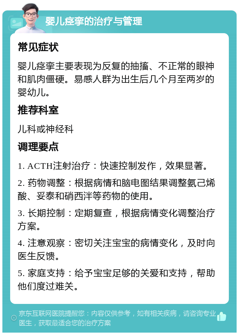 婴儿痉挛的治疗与管理 常见症状 婴儿痉挛主要表现为反复的抽搐、不正常的眼神和肌肉僵硬。易感人群为出生后几个月至两岁的婴幼儿。 推荐科室 儿科或神经科 调理要点 1. ACTH注射治疗：快速控制发作，效果显著。 2. 药物调整：根据病情和脑电图结果调整氨己烯酸、妥泰和硝西泮等药物的使用。 3. 长期控制：定期复查，根据病情变化调整治疗方案。 4. 注意观察：密切关注宝宝的病情变化，及时向医生反馈。 5. 家庭支持：给予宝宝足够的关爱和支持，帮助他们度过难关。