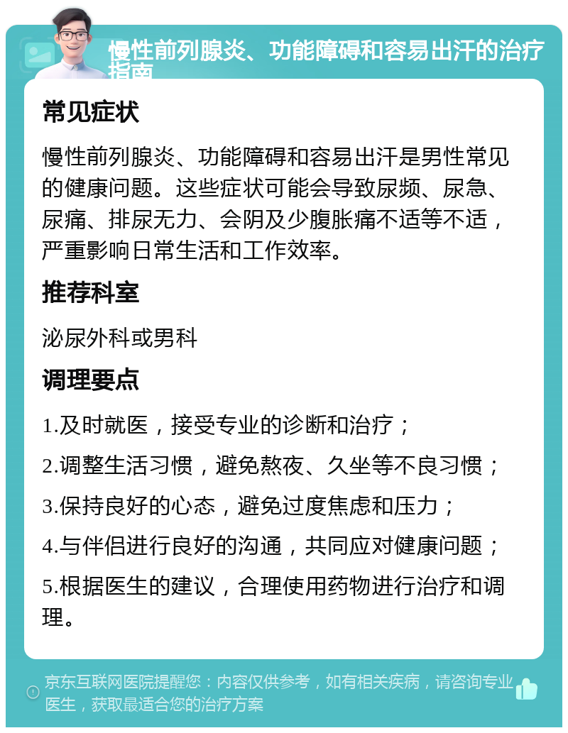 慢性前列腺炎、功能障碍和容易出汗的治疗指南 常见症状 慢性前列腺炎、功能障碍和容易出汗是男性常见的健康问题。这些症状可能会导致尿频、尿急、尿痛、排尿无力、会阴及少腹胀痛不适等不适，严重影响日常生活和工作效率。 推荐科室 泌尿外科或男科 调理要点 1.及时就医，接受专业的诊断和治疗； 2.调整生活习惯，避免熬夜、久坐等不良习惯； 3.保持良好的心态，避免过度焦虑和压力； 4.与伴侣进行良好的沟通，共同应对健康问题； 5.根据医生的建议，合理使用药物进行治疗和调理。