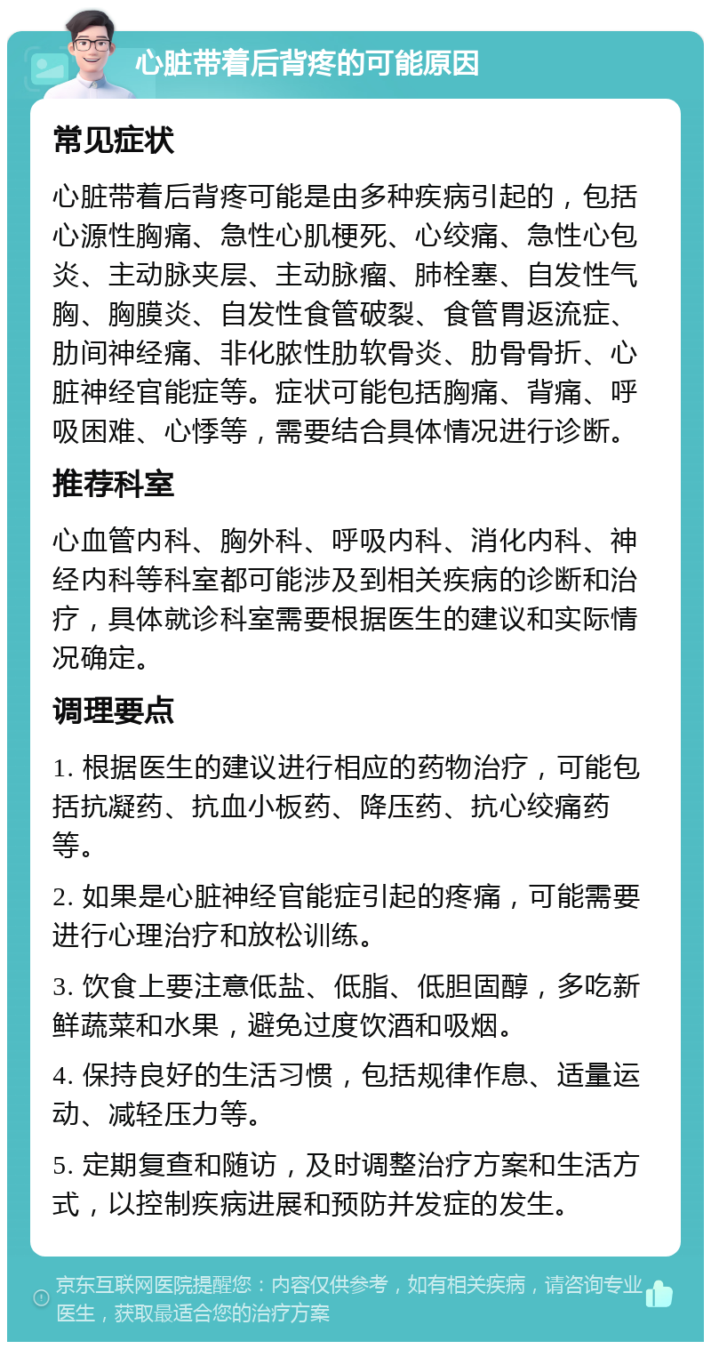 心脏带着后背疼的可能原因 常见症状 心脏带着后背疼可能是由多种疾病引起的，包括心源性胸痛、急性心肌梗死、心绞痛、急性心包炎、主动脉夹层、主动脉瘤、肺栓塞、自发性气胸、胸膜炎、自发性食管破裂、食管胃返流症、肋间神经痛、非化脓性肋软骨炎、肋骨骨折、心脏神经官能症等。症状可能包括胸痛、背痛、呼吸困难、心悸等，需要结合具体情况进行诊断。 推荐科室 心血管内科、胸外科、呼吸内科、消化内科、神经内科等科室都可能涉及到相关疾病的诊断和治疗，具体就诊科室需要根据医生的建议和实际情况确定。 调理要点 1. 根据医生的建议进行相应的药物治疗，可能包括抗凝药、抗血小板药、降压药、抗心绞痛药等。 2. 如果是心脏神经官能症引起的疼痛，可能需要进行心理治疗和放松训练。 3. 饮食上要注意低盐、低脂、低胆固醇，多吃新鲜蔬菜和水果，避免过度饮酒和吸烟。 4. 保持良好的生活习惯，包括规律作息、适量运动、减轻压力等。 5. 定期复查和随访，及时调整治疗方案和生活方式，以控制疾病进展和预防并发症的发生。