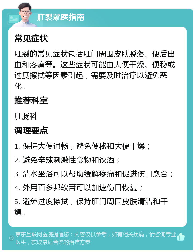 肛裂就医指南 常见症状 肛裂的常见症状包括肛门周围皮肤脱落、便后出血和疼痛等。这些症状可能由大便干燥、便秘或过度擦拭等因素引起，需要及时治疗以避免恶化。 推荐科室 肛肠科 调理要点 1. 保持大便通畅，避免便秘和大便干燥； 2. 避免辛辣刺激性食物和饮酒； 3. 清水坐浴可以帮助缓解疼痛和促进伤口愈合； 4. 外用百多邦软膏可以加速伤口恢复； 5. 避免过度擦拭，保持肛门周围皮肤清洁和干燥。