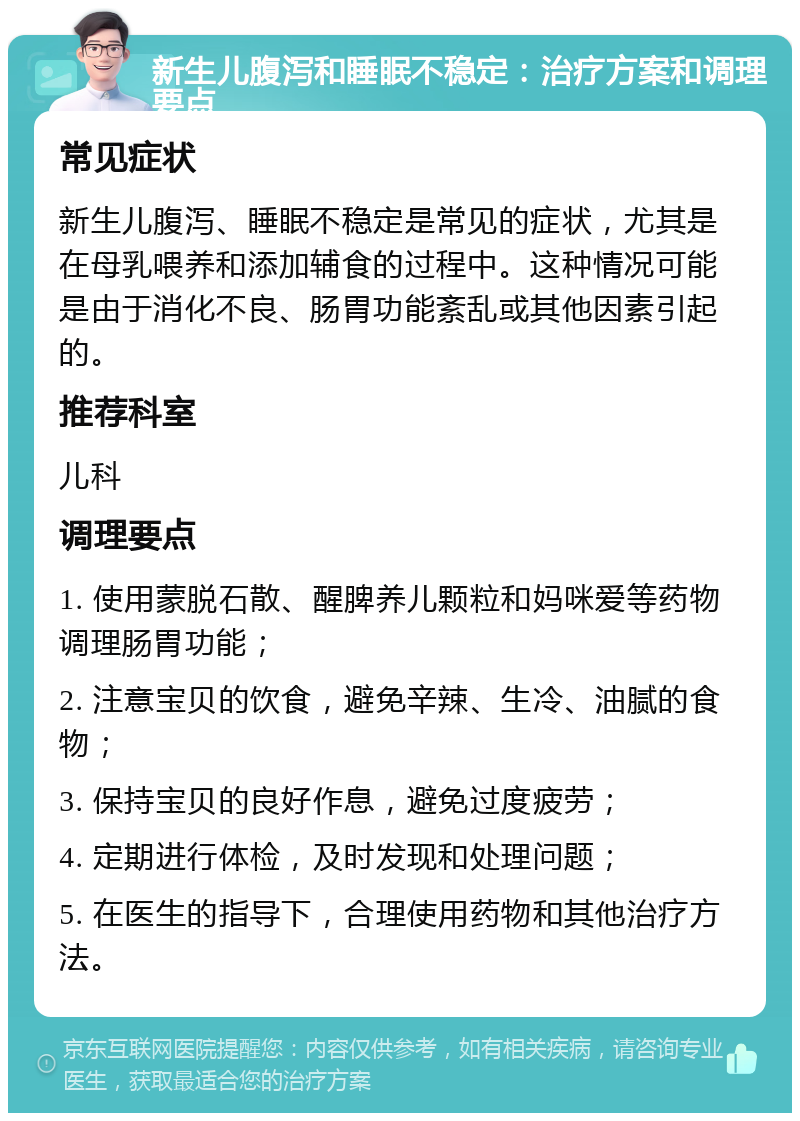 新生儿腹泻和睡眠不稳定：治疗方案和调理要点 常见症状 新生儿腹泻、睡眠不稳定是常见的症状，尤其是在母乳喂养和添加辅食的过程中。这种情况可能是由于消化不良、肠胃功能紊乱或其他因素引起的。 推荐科室 儿科 调理要点 1. 使用蒙脱石散、醒脾养儿颗粒和妈咪爱等药物调理肠胃功能； 2. 注意宝贝的饮食，避免辛辣、生冷、油腻的食物； 3. 保持宝贝的良好作息，避免过度疲劳； 4. 定期进行体检，及时发现和处理问题； 5. 在医生的指导下，合理使用药物和其他治疗方法。