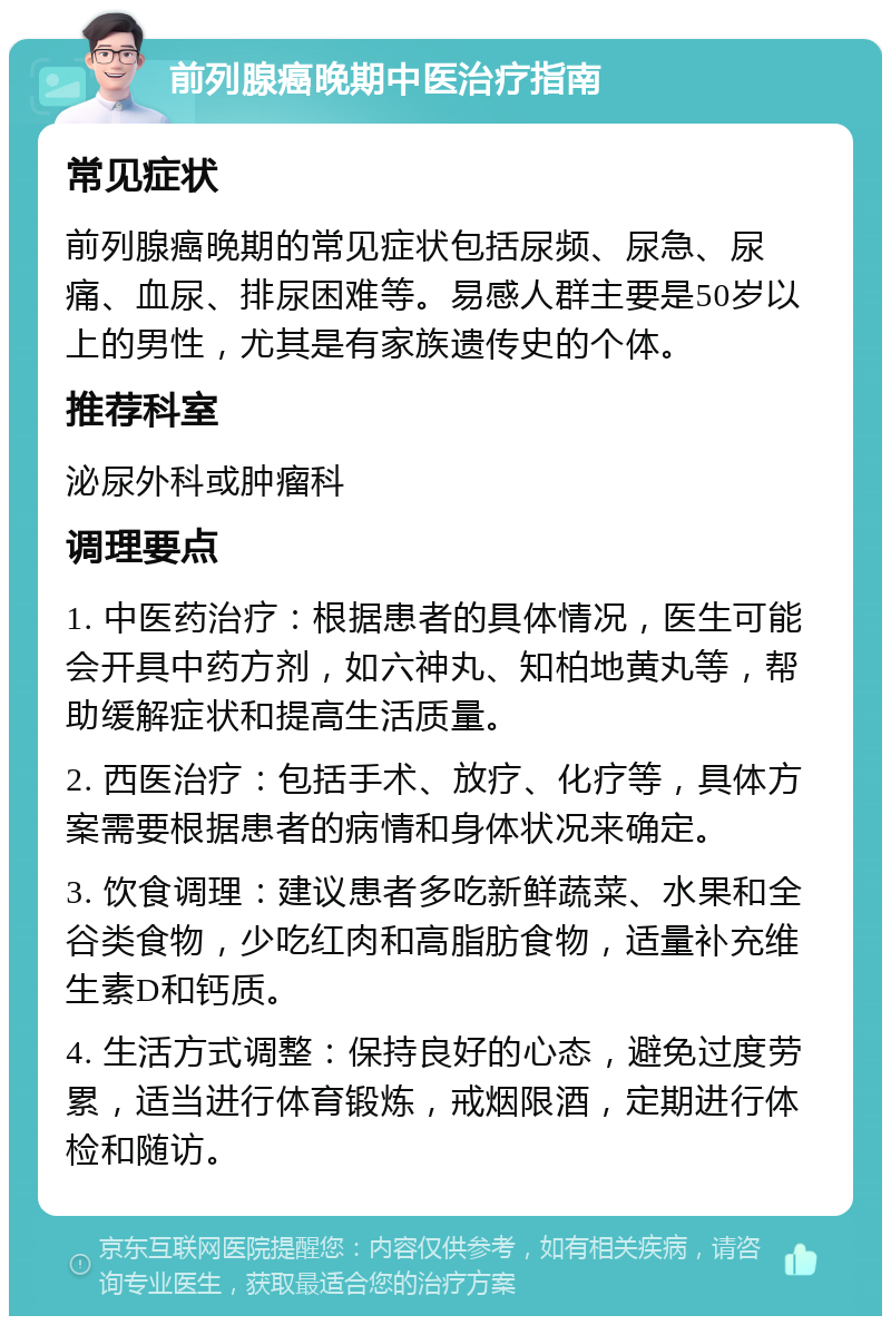 前列腺癌晚期中医治疗指南 常见症状 前列腺癌晚期的常见症状包括尿频、尿急、尿痛、血尿、排尿困难等。易感人群主要是50岁以上的男性，尤其是有家族遗传史的个体。 推荐科室 泌尿外科或肿瘤科 调理要点 1. 中医药治疗：根据患者的具体情况，医生可能会开具中药方剂，如六神丸、知柏地黄丸等，帮助缓解症状和提高生活质量。 2. 西医治疗：包括手术、放疗、化疗等，具体方案需要根据患者的病情和身体状况来确定。 3. 饮食调理：建议患者多吃新鲜蔬菜、水果和全谷类食物，少吃红肉和高脂肪食物，适量补充维生素D和钙质。 4. 生活方式调整：保持良好的心态，避免过度劳累，适当进行体育锻炼，戒烟限酒，定期进行体检和随访。