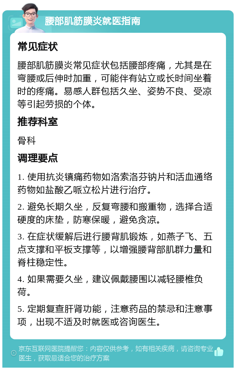 腰部肌筋膜炎就医指南 常见症状 腰部肌筋膜炎常见症状包括腰部疼痛，尤其是在弯腰或后伸时加重，可能伴有站立或长时间坐着时的疼痛。易感人群包括久坐、姿势不良、受凉等引起劳损的个体。 推荐科室 骨科 调理要点 1. 使用抗炎镇痛药物如洛索洛芬钠片和活血通络药物如盐酸乙哌立松片进行治疗。 2. 避免长期久坐，反复弯腰和搬重物，选择合适硬度的床垫，防寒保暖，避免贪凉。 3. 在症状缓解后进行腰背肌锻炼，如燕子飞、五点支撑和平板支撑等，以增强腰背部肌群力量和脊柱稳定性。 4. 如果需要久坐，建议佩戴腰围以减轻腰椎负荷。 5. 定期复查肝肾功能，注意药品的禁忌和注意事项，出现不适及时就医或咨询医生。