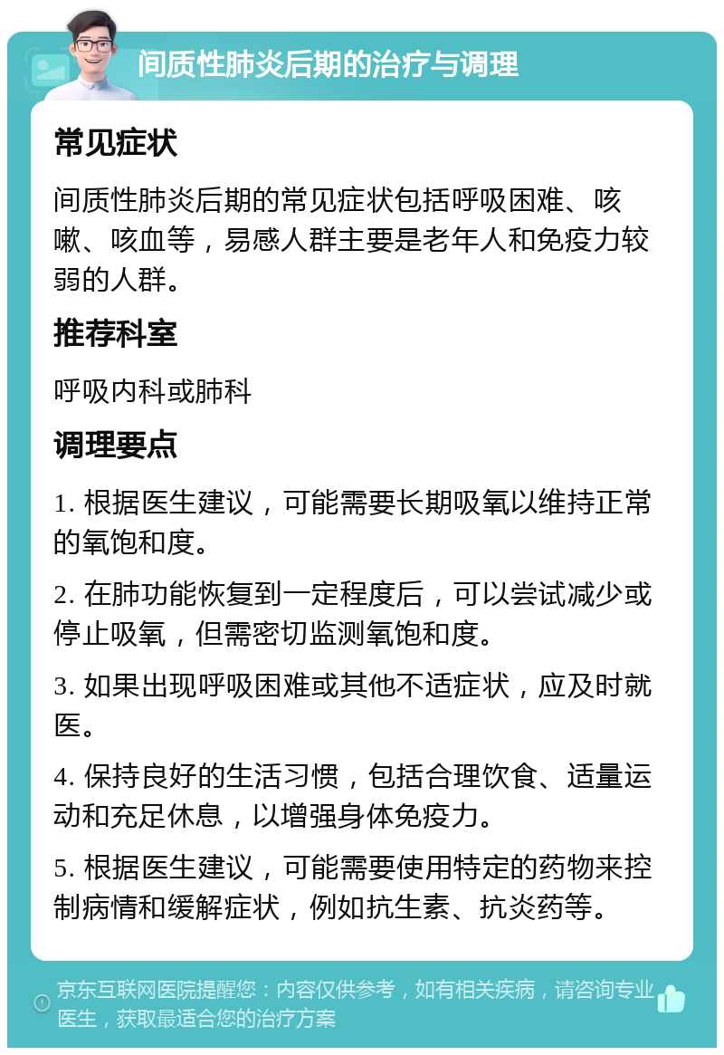 间质性肺炎后期的治疗与调理 常见症状 间质性肺炎后期的常见症状包括呼吸困难、咳嗽、咳血等，易感人群主要是老年人和免疫力较弱的人群。 推荐科室 呼吸内科或肺科 调理要点 1. 根据医生建议，可能需要长期吸氧以维持正常的氧饱和度。 2. 在肺功能恢复到一定程度后，可以尝试减少或停止吸氧，但需密切监测氧饱和度。 3. 如果出现呼吸困难或其他不适症状，应及时就医。 4. 保持良好的生活习惯，包括合理饮食、适量运动和充足休息，以增强身体免疫力。 5. 根据医生建议，可能需要使用特定的药物来控制病情和缓解症状，例如抗生素、抗炎药等。