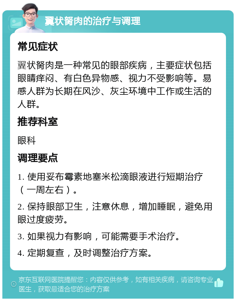 翼状胬肉的治疗与调理 常见症状 翼状胬肉是一种常见的眼部疾病，主要症状包括眼睛痒闷、有白色异物感、视力不受影响等。易感人群为长期在风沙、灰尘环境中工作或生活的人群。 推荐科室 眼科 调理要点 1. 使用妥布霉素地塞米松滴眼液进行短期治疗（一周左右）。 2. 保持眼部卫生，注意休息，增加睡眠，避免用眼过度疲劳。 3. 如果视力有影响，可能需要手术治疗。 4. 定期复查，及时调整治疗方案。