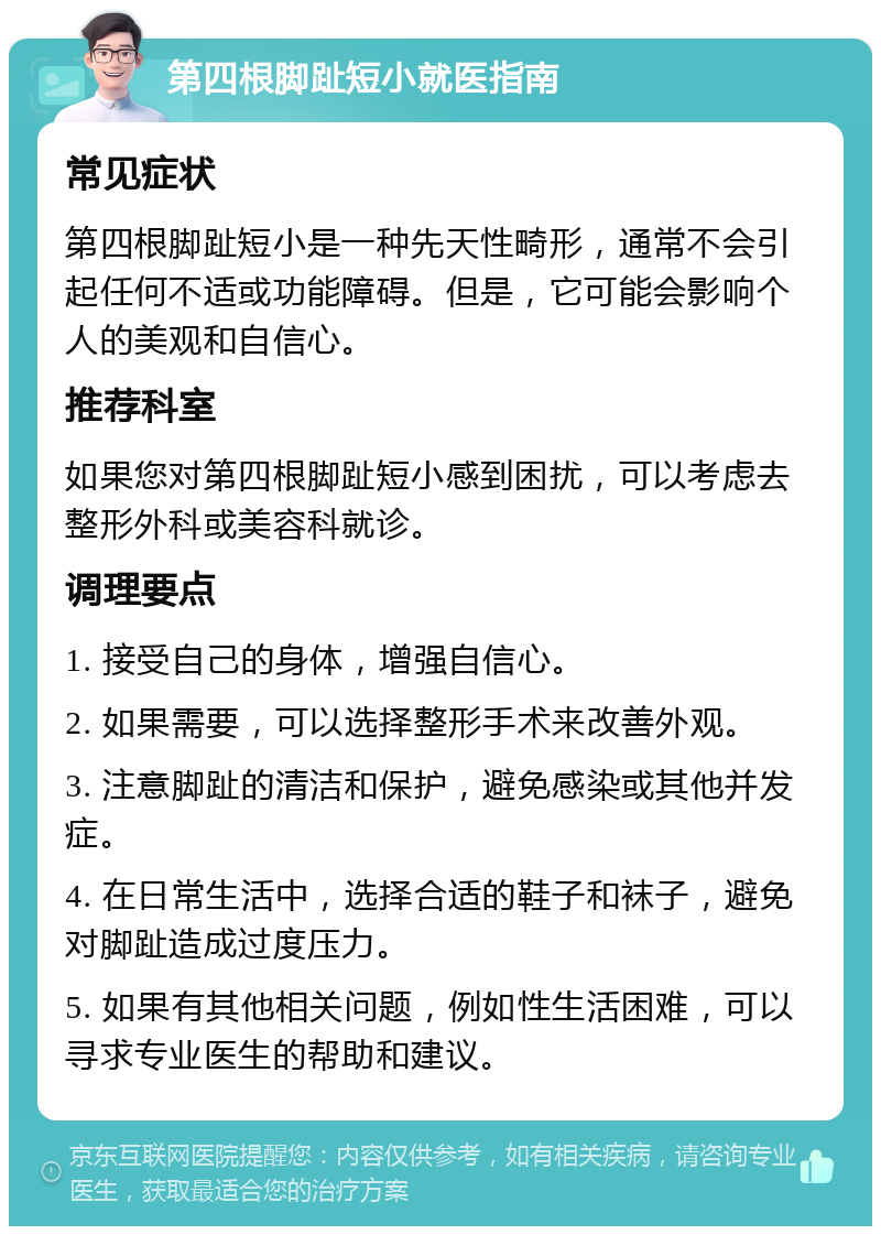 第四根脚趾短小就医指南 常见症状 第四根脚趾短小是一种先天性畸形，通常不会引起任何不适或功能障碍。但是，它可能会影响个人的美观和自信心。 推荐科室 如果您对第四根脚趾短小感到困扰，可以考虑去整形外科或美容科就诊。 调理要点 1. 接受自己的身体，增强自信心。 2. 如果需要，可以选择整形手术来改善外观。 3. 注意脚趾的清洁和保护，避免感染或其他并发症。 4. 在日常生活中，选择合适的鞋子和袜子，避免对脚趾造成过度压力。 5. 如果有其他相关问题，例如性生活困难，可以寻求专业医生的帮助和建议。