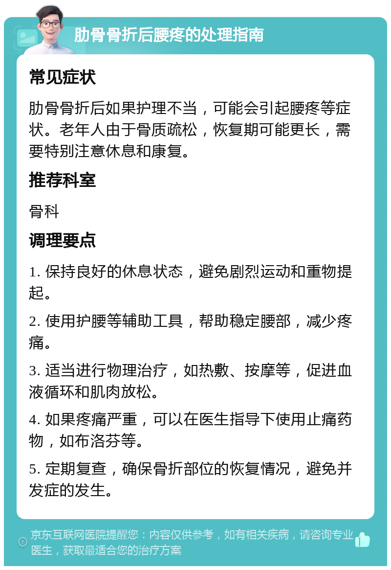 肋骨骨折后腰疼的处理指南 常见症状 肋骨骨折后如果护理不当，可能会引起腰疼等症状。老年人由于骨质疏松，恢复期可能更长，需要特别注意休息和康复。 推荐科室 骨科 调理要点 1. 保持良好的休息状态，避免剧烈运动和重物提起。 2. 使用护腰等辅助工具，帮助稳定腰部，减少疼痛。 3. 适当进行物理治疗，如热敷、按摩等，促进血液循环和肌肉放松。 4. 如果疼痛严重，可以在医生指导下使用止痛药物，如布洛芬等。 5. 定期复查，确保骨折部位的恢复情况，避免并发症的发生。