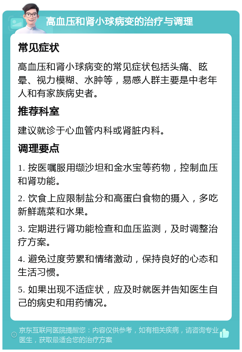 高血压和肾小球病变的治疗与调理 常见症状 高血压和肾小球病变的常见症状包括头痛、眩晕、视力模糊、水肿等，易感人群主要是中老年人和有家族病史者。 推荐科室 建议就诊于心血管内科或肾脏内科。 调理要点 1. 按医嘱服用缬沙坦和金水宝等药物，控制血压和肾功能。 2. 饮食上应限制盐分和高蛋白食物的摄入，多吃新鲜蔬菜和水果。 3. 定期进行肾功能检查和血压监测，及时调整治疗方案。 4. 避免过度劳累和情绪激动，保持良好的心态和生活习惯。 5. 如果出现不适症状，应及时就医并告知医生自己的病史和用药情况。