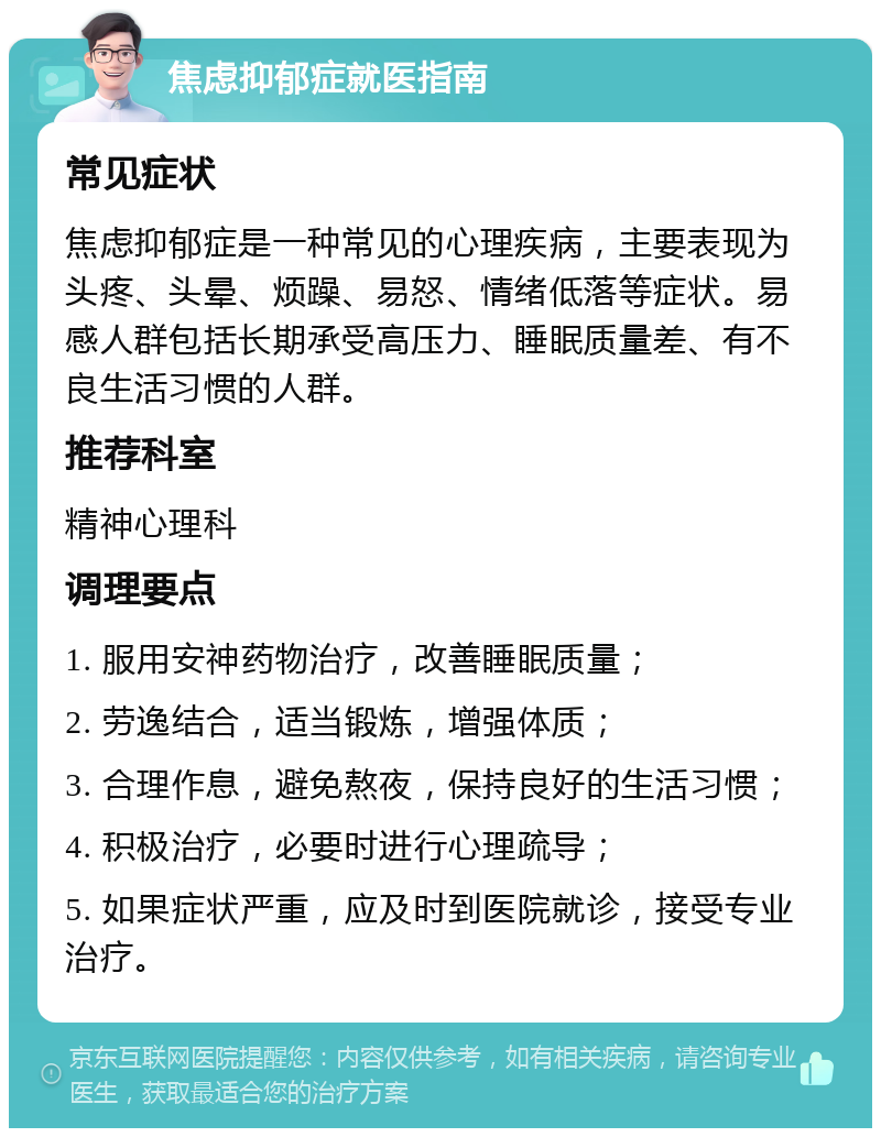 焦虑抑郁症就医指南 常见症状 焦虑抑郁症是一种常见的心理疾病，主要表现为头疼、头晕、烦躁、易怒、情绪低落等症状。易感人群包括长期承受高压力、睡眠质量差、有不良生活习惯的人群。 推荐科室 精神心理科 调理要点 1. 服用安神药物治疗，改善睡眠质量； 2. 劳逸结合，适当锻炼，增强体质； 3. 合理作息，避免熬夜，保持良好的生活习惯； 4. 积极治疗，必要时进行心理疏导； 5. 如果症状严重，应及时到医院就诊，接受专业治疗。