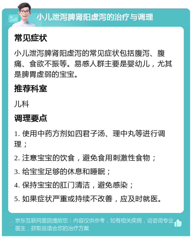 小儿泄泻脾肾阳虚泻的治疗与调理 常见症状 小儿泄泻脾肾阳虚泻的常见症状包括腹泻、腹痛、食欲不振等。易感人群主要是婴幼儿，尤其是脾胃虚弱的宝宝。 推荐科室 儿科 调理要点 1. 使用中药方剂如四君子汤、理中丸等进行调理； 2. 注意宝宝的饮食，避免食用刺激性食物； 3. 给宝宝足够的休息和睡眠； 4. 保持宝宝的肛门清洁，避免感染； 5. 如果症状严重或持续不改善，应及时就医。