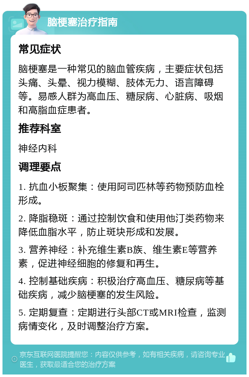 脑梗塞治疗指南 常见症状 脑梗塞是一种常见的脑血管疾病，主要症状包括头痛、头晕、视力模糊、肢体无力、语言障碍等。易感人群为高血压、糖尿病、心脏病、吸烟和高脂血症患者。 推荐科室 神经内科 调理要点 1. 抗血小板聚集：使用阿司匹林等药物预防血栓形成。 2. 降脂稳斑：通过控制饮食和使用他汀类药物来降低血脂水平，防止斑块形成和发展。 3. 营养神经：补充维生素B族、维生素E等营养素，促进神经细胞的修复和再生。 4. 控制基础疾病：积极治疗高血压、糖尿病等基础疾病，减少脑梗塞的发生风险。 5. 定期复查：定期进行头部CT或MRI检查，监测病情变化，及时调整治疗方案。