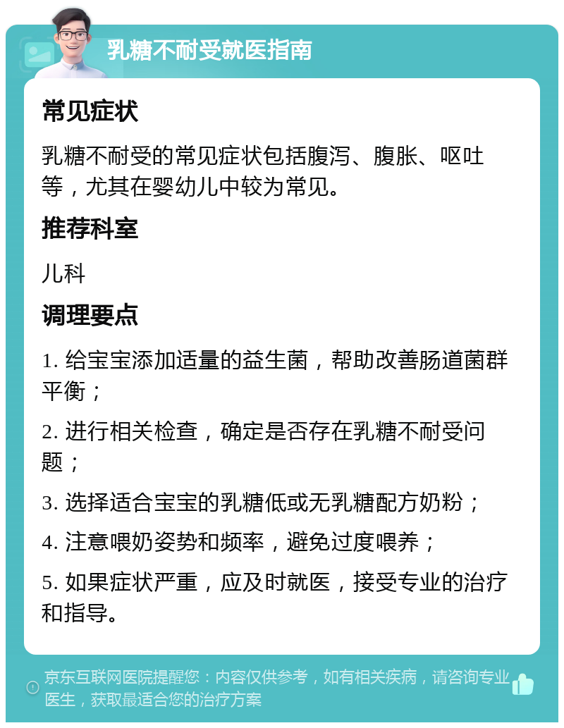 乳糖不耐受就医指南 常见症状 乳糖不耐受的常见症状包括腹泻、腹胀、呕吐等，尤其在婴幼儿中较为常见。 推荐科室 儿科 调理要点 1. 给宝宝添加适量的益生菌，帮助改善肠道菌群平衡； 2. 进行相关检查，确定是否存在乳糖不耐受问题； 3. 选择适合宝宝的乳糖低或无乳糖配方奶粉； 4. 注意喂奶姿势和频率，避免过度喂养； 5. 如果症状严重，应及时就医，接受专业的治疗和指导。