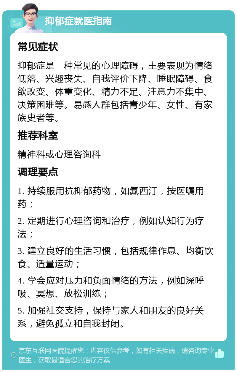 抑郁症就医指南 常见症状 抑郁症是一种常见的心理障碍，主要表现为情绪低落、兴趣丧失、自我评价下降、睡眠障碍、食欲改变、体重变化、精力不足、注意力不集中、决策困难等。易感人群包括青少年、女性、有家族史者等。 推荐科室 精神科或心理咨询科 调理要点 1. 持续服用抗抑郁药物，如氟西汀，按医嘱用药； 2. 定期进行心理咨询和治疗，例如认知行为疗法； 3. 建立良好的生活习惯，包括规律作息、均衡饮食、适量运动； 4. 学会应对压力和负面情绪的方法，例如深呼吸、冥想、放松训练； 5. 加强社交支持，保持与家人和朋友的良好关系，避免孤立和自我封闭。