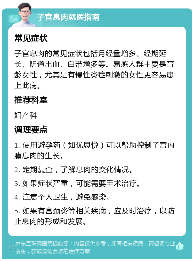 子宫息肉就医指南 常见症状 子宫息肉的常见症状包括月经量增多、经期延长、阴道出血、白带增多等。易感人群主要是育龄女性，尤其是有慢性炎症刺激的女性更容易患上此病。 推荐科室 妇产科 调理要点 1. 使用避孕药（如优思悦）可以帮助控制子宫内膜息肉的生长。 2. 定期复查，了解息肉的变化情况。 3. 如果症状严重，可能需要手术治疗。 4. 注意个人卫生，避免感染。 5. 如果有宫颈炎等相关疾病，应及时治疗，以防止息肉的形成和发展。