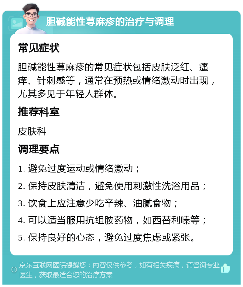 胆碱能性荨麻疹的治疗与调理 常见症状 胆碱能性荨麻疹的常见症状包括皮肤泛红、瘙痒、针刺感等，通常在预热或情绪激动时出现，尤其多见于年轻人群体。 推荐科室 皮肤科 调理要点 1. 避免过度运动或情绪激动； 2. 保持皮肤清洁，避免使用刺激性洗浴用品； 3. 饮食上应注意少吃辛辣、油腻食物； 4. 可以适当服用抗组胺药物，如西替利嗪等； 5. 保持良好的心态，避免过度焦虑或紧张。