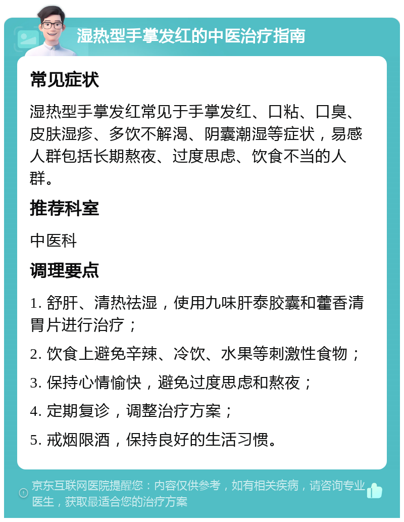 湿热型手掌发红的中医治疗指南 常见症状 湿热型手掌发红常见于手掌发红、口粘、口臭、皮肤湿疹、多饮不解渴、阴囊潮湿等症状，易感人群包括长期熬夜、过度思虑、饮食不当的人群。 推荐科室 中医科 调理要点 1. 舒肝、清热祛湿，使用九味肝泰胶囊和藿香清胃片进行治疗； 2. 饮食上避免辛辣、冷饮、水果等刺激性食物； 3. 保持心情愉快，避免过度思虑和熬夜； 4. 定期复诊，调整治疗方案； 5. 戒烟限酒，保持良好的生活习惯。