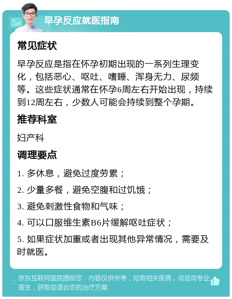 早孕反应就医指南 常见症状 早孕反应是指在怀孕初期出现的一系列生理变化，包括恶心、呕吐、嗜睡、浑身无力、尿频等。这些症状通常在怀孕6周左右开始出现，持续到12周左右，少数人可能会持续到整个孕期。 推荐科室 妇产科 调理要点 1. 多休息，避免过度劳累； 2. 少量多餐，避免空腹和过饥饿； 3. 避免刺激性食物和气味； 4. 可以口服维生素B6片缓解呕吐症状； 5. 如果症状加重或者出现其他异常情况，需要及时就医。