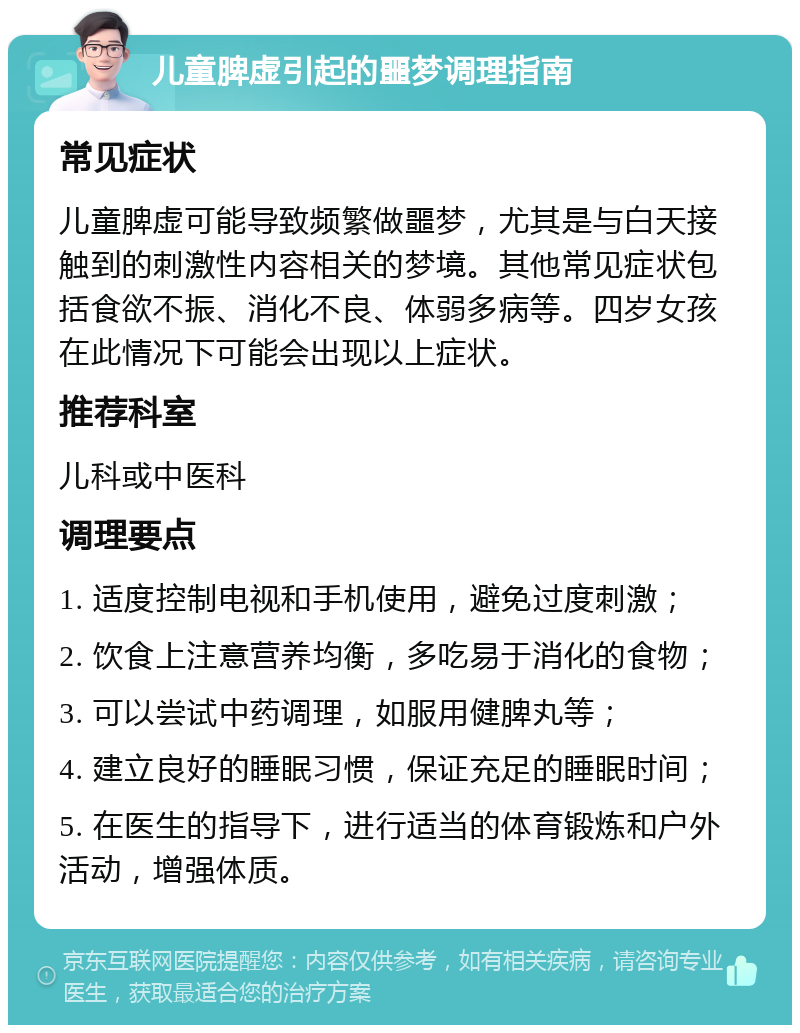 儿童脾虚引起的噩梦调理指南 常见症状 儿童脾虚可能导致频繁做噩梦，尤其是与白天接触到的刺激性内容相关的梦境。其他常见症状包括食欲不振、消化不良、体弱多病等。四岁女孩在此情况下可能会出现以上症状。 推荐科室 儿科或中医科 调理要点 1. 适度控制电视和手机使用，避免过度刺激； 2. 饮食上注意营养均衡，多吃易于消化的食物； 3. 可以尝试中药调理，如服用健脾丸等； 4. 建立良好的睡眠习惯，保证充足的睡眠时间； 5. 在医生的指导下，进行适当的体育锻炼和户外活动，增强体质。