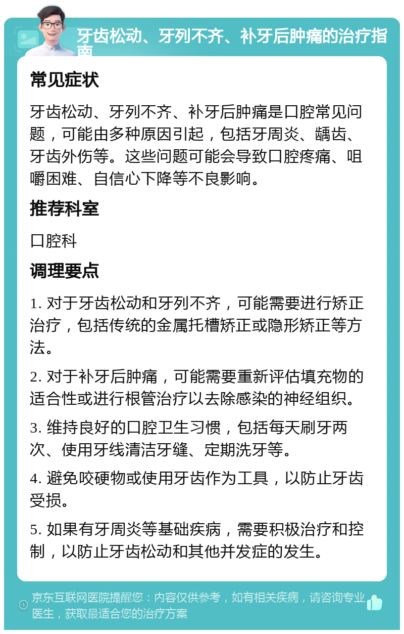 牙齿松动、牙列不齐、补牙后肿痛的治疗指南 常见症状 牙齿松动、牙列不齐、补牙后肿痛是口腔常见问题，可能由多种原因引起，包括牙周炎、龋齿、牙齿外伤等。这些问题可能会导致口腔疼痛、咀嚼困难、自信心下降等不良影响。 推荐科室 口腔科 调理要点 1. 对于牙齿松动和牙列不齐，可能需要进行矫正治疗，包括传统的金属托槽矫正或隐形矫正等方法。 2. 对于补牙后肿痛，可能需要重新评估填充物的适合性或进行根管治疗以去除感染的神经组织。 3. 维持良好的口腔卫生习惯，包括每天刷牙两次、使用牙线清洁牙缝、定期洗牙等。 4. 避免咬硬物或使用牙齿作为工具，以防止牙齿受损。 5. 如果有牙周炎等基础疾病，需要积极治疗和控制，以防止牙齿松动和其他并发症的发生。