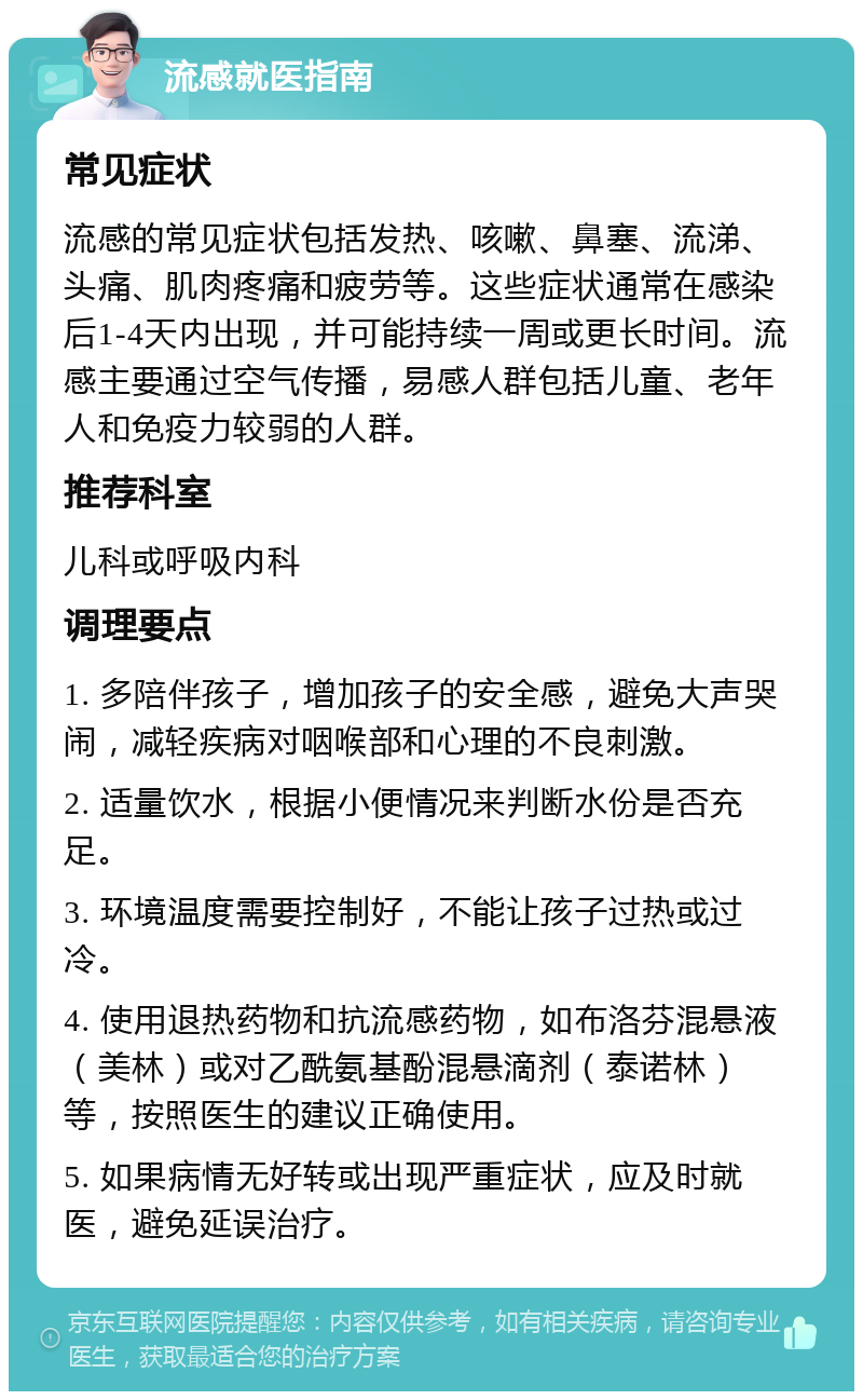 流感就医指南 常见症状 流感的常见症状包括发热、咳嗽、鼻塞、流涕、头痛、肌肉疼痛和疲劳等。这些症状通常在感染后1-4天内出现，并可能持续一周或更长时间。流感主要通过空气传播，易感人群包括儿童、老年人和免疫力较弱的人群。 推荐科室 儿科或呼吸内科 调理要点 1. 多陪伴孩子，增加孩子的安全感，避免大声哭闹，减轻疾病对咽喉部和心理的不良刺激。 2. 适量饮水，根据小便情况来判断水份是否充足。 3. 环境温度需要控制好，不能让孩子过热或过冷。 4. 使用退热药物和抗流感药物，如布洛芬混悬液（美林）或对乙酰氨基酚混悬滴剂（泰诺林）等，按照医生的建议正确使用。 5. 如果病情无好转或出现严重症状，应及时就医，避免延误治疗。