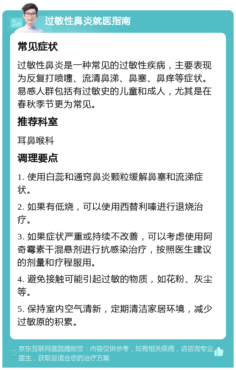 过敏性鼻炎就医指南 常见症状 过敏性鼻炎是一种常见的过敏性疾病，主要表现为反复打喷嚏、流清鼻涕、鼻塞、鼻痒等症状。易感人群包括有过敏史的儿童和成人，尤其是在春秋季节更为常见。 推荐科室 耳鼻喉科 调理要点 1. 使用白蕊和通窍鼻炎颗粒缓解鼻塞和流涕症状。 2. 如果有低烧，可以使用西替利嗪进行退烧治疗。 3. 如果症状严重或持续不改善，可以考虑使用阿奇霉素干混悬剂进行抗感染治疗，按照医生建议的剂量和疗程服用。 4. 避免接触可能引起过敏的物质，如花粉、灰尘等。 5. 保持室内空气清新，定期清洁家居环境，减少过敏原的积累。