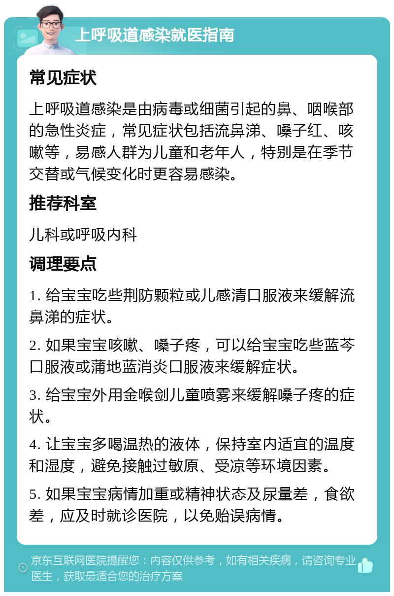 上呼吸道感染就医指南 常见症状 上呼吸道感染是由病毒或细菌引起的鼻、咽喉部的急性炎症，常见症状包括流鼻涕、嗓子红、咳嗽等，易感人群为儿童和老年人，特别是在季节交替或气候变化时更容易感染。 推荐科室 儿科或呼吸内科 调理要点 1. 给宝宝吃些荆防颗粒或儿感清口服液来缓解流鼻涕的症状。 2. 如果宝宝咳嗽、嗓子疼，可以给宝宝吃些蓝芩口服液或蒲地蓝消炎口服液来缓解症状。 3. 给宝宝外用金喉剑儿童喷雾来缓解嗓子疼的症状。 4. 让宝宝多喝温热的液体，保持室内适宜的温度和湿度，避免接触过敏原、受凉等环境因素。 5. 如果宝宝病情加重或精神状态及尿量差，食欲差，应及时就诊医院，以免贻误病情。