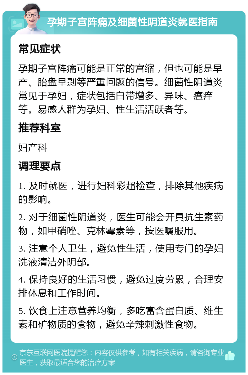 孕期子宫阵痛及细菌性阴道炎就医指南 常见症状 孕期子宫阵痛可能是正常的宫缩，但也可能是早产、胎盘早剥等严重问题的信号。细菌性阴道炎常见于孕妇，症状包括白带增多、异味、瘙痒等。易感人群为孕妇、性生活活跃者等。 推荐科室 妇产科 调理要点 1. 及时就医，进行妇科彩超检查，排除其他疾病的影响。 2. 对于细菌性阴道炎，医生可能会开具抗生素药物，如甲硝唑、克林霉素等，按医嘱服用。 3. 注意个人卫生，避免性生活，使用专门的孕妇洗液清洁外阴部。 4. 保持良好的生活习惯，避免过度劳累，合理安排休息和工作时间。 5. 饮食上注意营养均衡，多吃富含蛋白质、维生素和矿物质的食物，避免辛辣刺激性食物。