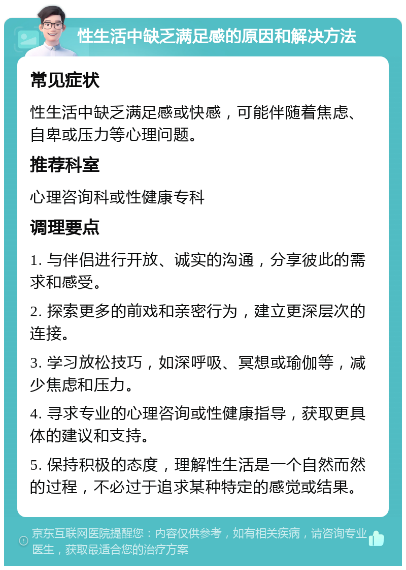 性生活中缺乏满足感的原因和解决方法 常见症状 性生活中缺乏满足感或快感，可能伴随着焦虑、自卑或压力等心理问题。 推荐科室 心理咨询科或性健康专科 调理要点 1. 与伴侣进行开放、诚实的沟通，分享彼此的需求和感受。 2. 探索更多的前戏和亲密行为，建立更深层次的连接。 3. 学习放松技巧，如深呼吸、冥想或瑜伽等，减少焦虑和压力。 4. 寻求专业的心理咨询或性健康指导，获取更具体的建议和支持。 5. 保持积极的态度，理解性生活是一个自然而然的过程，不必过于追求某种特定的感觉或结果。